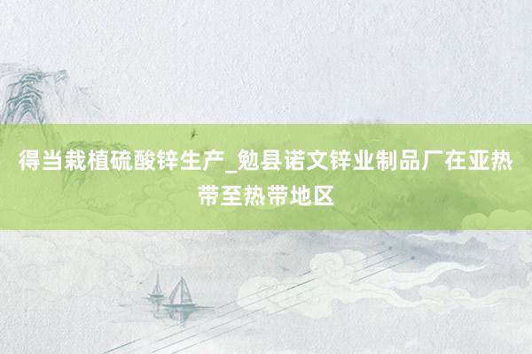 得当栽植硫酸锌生产_勉县诺文锌业制品厂在亚热带至热带地区